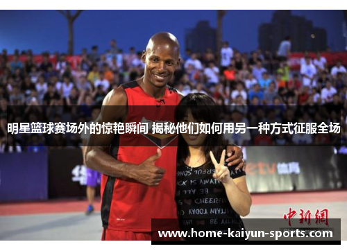 明星篮球赛场外的惊艳瞬间 揭秘他们如何用另一种方式征服全场