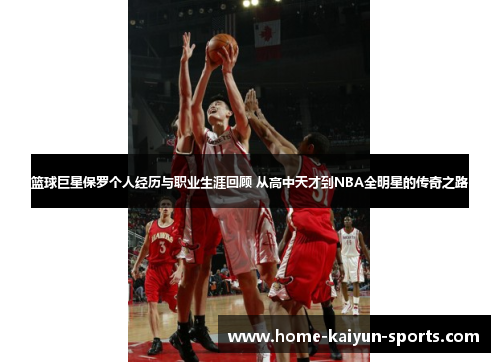 篮球巨星保罗个人经历与职业生涯回顾 从高中天才到NBA全明星的传奇之路