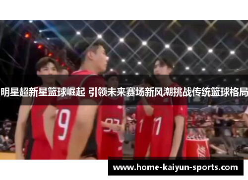 明星超新星篮球崛起 引领未来赛场新风潮挑战传统篮球格局
