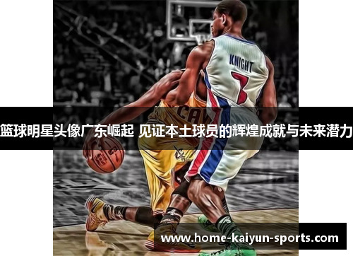 篮球明星头像广东崛起 见证本土球员的辉煌成就与未来潜力