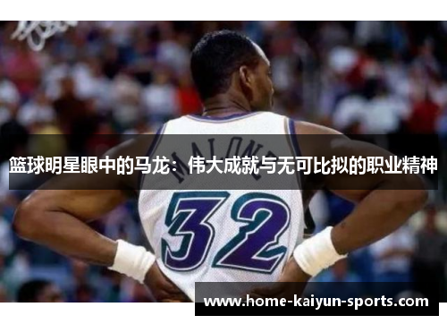 篮球明星眼中的马龙：伟大成就与无可比拟的职业精神